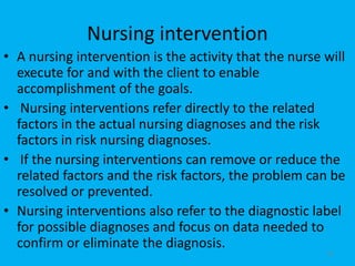 Nursing intervention
• A nursing intervention is the activity that the nurse will
execute for and with the client to enable
accomplishment of the goals.
• Nursing interventions refer directly to the related
factors in the actual nursing diagnoses and the risk
factors in risk nursing diagnoses.
• If the nursing interventions can remove or reduce the
related factors and the risk factors, the problem can be
resolved or prevented.
• Nursing interventions also refer to the diagnostic label
for possible diagnoses and focus on data needed to
confirm or eliminate the diagnosis.
51
 