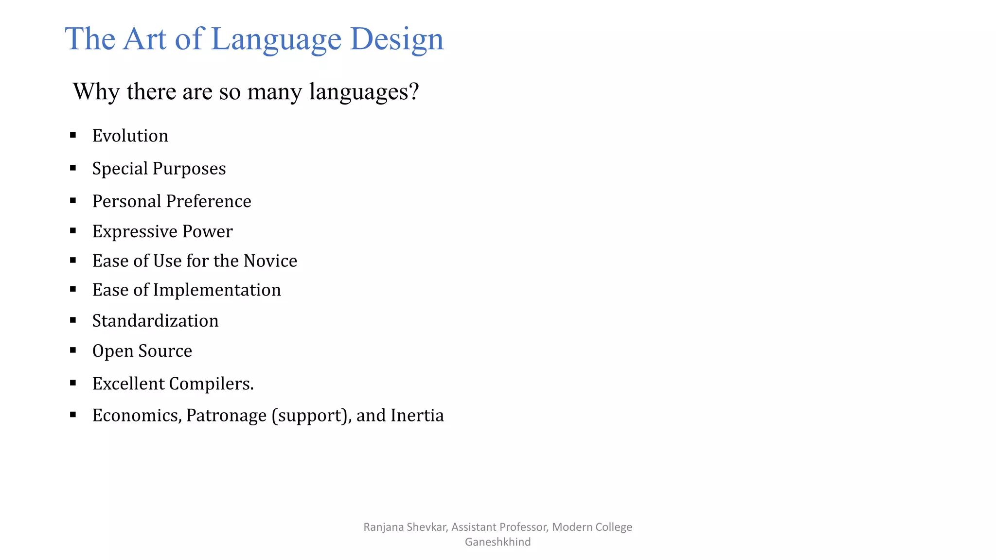 Ranjana Shevkar, Assistant Professor, Modern College
Ganeshkhind
The Art of Language Design
Why there are so many languages?
 Evolution
 Special Purposes
 Personal Preference
 Expressive Power
 Ease of Use for the Novice
 Ease of Implementation
 Standardization
 Open Source
 Excellent Compilers.
 Economics, Patronage (support), and Inertia
 