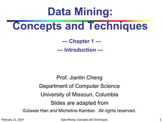 February 21, 2024 Data Mining: Concepts and Techniques 1
Data Mining:
Concepts and Techniques
— Chapter 1 —
— Introduction —
Prof. Jianlin Cheng
Department of Computer Science
University of Missouri, Columbia
Slides are adapted from
©Jiawei Han and Micheline Kamber. All rights reserved.
 