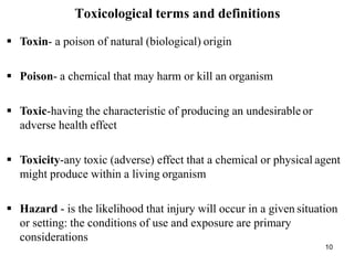 10
Toxicological terms and definitions
 Toxin- a poison of natural (biological) origin
 Poison- a chemical that may harm or kill an organism
 Toxic-having the characteristic of producing an undesirable or
adverse health effect
 Toxicity-any toxic (adverse) effect that a chemical or physical agent
might produce within a living organism
 Hazard - is the likelihood that injury will occur in a given situation
or setting: the conditions of use and exposure are primary
considerations
 