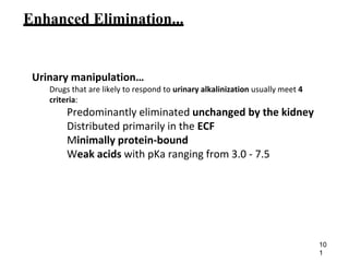 Enhanced Elimination...
Urinary manipulation…
Drugs that are likely to respond to urinary alkalinization usually meet 4
criteria:
Predominantly eliminated unchanged by the kidney
Distributed primarily in the ECF
Minimally protein-bound
Weak acids with pKa ranging from 3.0 - 7.5
10
1
 