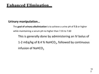 Enhanced Elimination...
Urinary manipulation…
The goal of urinary alkalinization is to achieve a urine pH of 7.5 or higher
while maintaining a serum pH no higher than 7.55 to 7.60
This is generally done by administering an IV bolus of
1-2 mEq/kg of 8.4 % NaHCO3, followed by continuous
infusion of NaHCO3
10
2
 