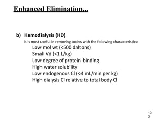 Enhanced Elimination...
b) Hemodialysis (HD)
It is most useful in removing toxins with the following characteristics:
Low mol wt (<500 daltons)
Small Vd (<1 L/kg)
Low degree of protein-binding
High water solubility
Low endogenous Cl (<4 mL/min per kg)
High dialysis Cl relative to total body Cl
10
3
 