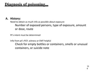 Diagnosis of poisoning...
A. History:
Need to obtain as much info as possible about exposure
Number of exposed persons, type of exposure, amount
or dose, route
Pt’s intent must be determined
Info from pt’s PCP, witness or EMT helpful
Check for empty bottles or containers, smells or unusual
containers, or suicide note
10
6
 