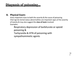 Diagnosis of poisoning...
B. Physical Exam:
Gives important clues to both the severity & the cause of poisoning
Vital sign & mental status abnormalities are important signs of the severity
of toxicity & may also suggest the class of toxin involved
Examples:
Respiratory depression of barbiturate or opioid
poisoning &
Tachycardia & HTN of poisoning with
sympathomimetic agents
10
7
 