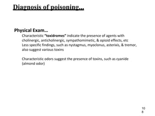 Diagnosis of poisoning...
Physical Exam…
Characteristic “toxidromes” indicate the presence of agents with
cholinergic, anticholinergic, sympathomimetic, & opioid effects, etc
Less specific findings, such as nystagmus, myoclonus, asterixis, & tremor,
also suggest various toxins
Characteristic odors suggest the presence of toxins, such as cyanide
(almond odor)
10
8
 
