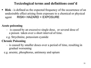 11
Toxicological terms and definitions cont’d
 Risk - is defined as the expected frequency of the occurrence of an
undesirable effect arising from exposure to a chemical or physical
agent RISK= HAZARD + EXPOSURE
Acute poisoning
– is caused by an excessive single dose, or several dose of
a poison taken over a short interval of time.
e.g. Strychnine, potassium cyanide
Chronic Poisoning
– is caused by smaller doses over a period of time, resulting in
gradual worsening
e.g. arsenic, phosphorus, antimony and opium
 