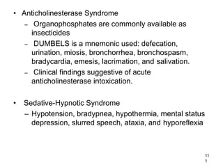 11
1
• Anticholinesterase Syndrome
– Organophosphates are commonly available as
insecticides
– DUMBELS is a mnemonic used: defecation,
urination, miosis, bronchorrhea, bronchospasm,
bradycardia, emesis, lacrimation, and salivation.
– Clinical findings suggestive of acute
anticholinesterase intoxication.
• Sedative-Hypnotic Syndrome
– Hypotension, bradypnea, hypothermia, mental status
depression, slurred speech, ataxia, and hyporeflexia
 