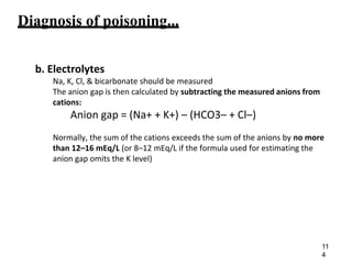 Diagnosis of poisoning...
b. Electrolytes
Na, K, Cl, & bicarbonate should be measured
The anion gap is then calculated by subtracting the measured anions from
cations:
Anion gap = (Na+ + K+) – (HCO3– + Cl–)
Normally, the sum of the cations exceeds the sum of the anions by no more
than 12–16 mEq/L (or 8–12 mEq/L if the formula used for estimating the
anion gap omits the K level)
11
4
 