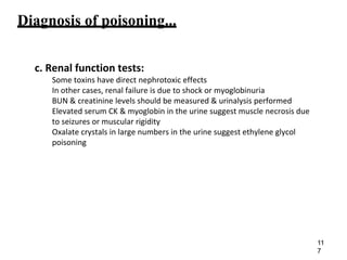 Diagnosis of poisoning...
c. Renal function tests:
Some toxins have direct nephrotoxic effects
In other cases, renal failure is due to shock or myoglobinuria
BUN & creatinine levels should be measured & urinalysis performed
Elevated serum CK & myoglobin in the urine suggest muscle necrosis due
to seizures or muscular rigidity
Oxalate crystals in large numbers in the urine suggest ethylene glycol
poisoning
11
7
 