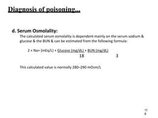 Diagnosis of poisoning...
d. Serum Osmolality:
The calculated serum osmolality is dependent mainly on the serum sodium &
glucose & the BUN & can be estimated from the following formula:
2 × Na+ (mEq/L) + Glucose (mg/dL) + BUN (mg/dL)
18 3
This calculated value is normally 280–290 mOsm/L
11
8
 