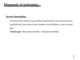 Diagnosis of poisoning...
Serum Osmolality…
Ethanol & other alcohols may contribute significantly to the measured serum
osmolality but, since they are not included in the calculation, cause an osmol
gap:
Osmolar gap = Measured osmolality – Calculated osmolality
11
9
 