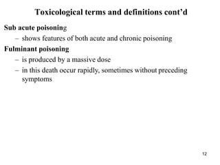 12
Toxicological terms and definitions cont’d
Sub acute poisoning
– shows features of both acute and chronic poisoning
Fulminant poisoning
– is produced by a massive dose
– in this death occur rapidly, sometimes without preceding
symptoms
 