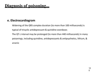 Diagnosis of poisoning...
e. Electrocardiogram
Widening of the QRS complex duration (to more than 100 milliseconds) is
typical of tricyclic antidepressant & quinidine overdoses
The QT c interval may be prolonged (to more than 440 milliseconds) in many
poisonings, including quinidine, antidepressants & antipsychotics, lithium, &
arsenic
12
0
 