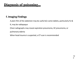 Diagnosis of poisoning...
f. Imaging Findings
A plain film of the abdomen may be useful b/c some tablets, particularly Fe &
K, may be radiopaque
Chest radiographs may reveal aspiration pneumonia, HC pneumonia, or
pulmonary edema
When head trauma is suspected, a CT scan is recommended
12
2
 