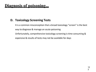 Diagnosis of poisoning...
D. Toxicology Screening Tests
It is a common misconception that a broad toxicology “screen” is the best
way to diagnose & manage an acute poisoning
Unfortunately, comprehensive toxicology screening is time consuming &
expensive & results of tests may not be available for days
12
3
 