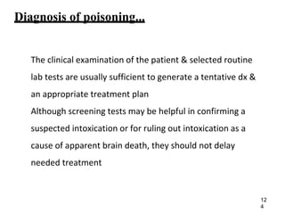Diagnosis of poisoning...
The clinical examination of the patient & selected routine
lab tests are usually sufficient to generate a tentative dx &
an appropriate treatment plan
Although screening tests may be helpful in confirming a
suspected intoxication or for ruling out intoxication as a
cause of apparent brain death, they should not delay
needed treatment
12
4
 