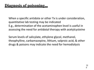 Diagnosis of poisoning...
When a specific antidote or other Tx is under consideration,
quantitative lab testing may be indicated
E.g., determination of the acetaminophen level is useful in
assessing the need for antidotal therapy with acetylcysteine
Serum levels of salicylate, ethylene glycol, methanol,
theophylline, carbamazepine, lithium, valproic acid, & other
drugs & poisons may indicate the need for hemodialysis
12
5
 