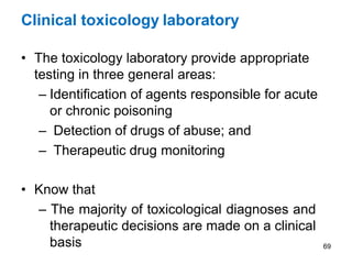 Clinical toxicology laboratory
• The toxicology laboratory provide appropriate
testing in three general areas:
– Identification of agents responsible for acute
or chronic poisoning
– Detection of drugs of abuse; and
– Therapeutic drug monitoring
• Know that
– The majority of toxicological diagnoses and
therapeutic decisions are made on a clinical
basis 69
 