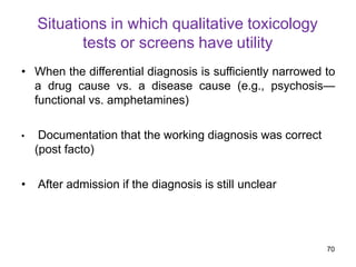 Situations in which qualitative toxicology
tests or screens have utility
• When the differential diagnosis is sufficiently narrowed to
a drug cause vs. a disease cause (e.g., psychosis—
functional vs. amphetamines)
• Documentation that the working diagnosis was correct
(post facto)
• After admission if the diagnosis is still unclear
70
 