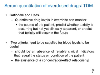 12
9
Serum quantitation of overdosed drugs: TDM
• Rationale and Uses
– Quantitative drug levels in overdose can monitor
• the course of the patient, predict whether toxicity is
occurring but not yet clinically apparent, or predict
that toxicity will occur in the future
• Two criteria need to be satisfied for blood levels to be
useful
– should be an absence of reliable clinical indicators
that reveal the status or condition of the patient
– the existence of a concentration-effect relationship
 