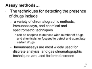 13
0
Assay methods…
• The techniques for detecting the presence
of drugs include
– a variety of chromatographic methods,
immunoassays, and chemical and
spectrometric techniques
• can be adapted to detect a wide number of drugs
and chemicals, or focused to detect and quantitate
certain drugs
– Immunoassays are most widely used for
discrete analysis, and gas chromatographic
techniques are used for broad screens
 