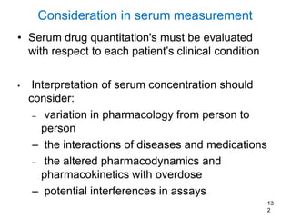 13
2
Consideration in serum measurement
• Serum drug quantitation's must be evaluated
with respect to each patient’s clinical condition
• Interpretation of serum concentration should
consider:
– variation in pharmacology from person to
person
– the interactions of diseases and medications
– the altered pharmacodynamics and
pharmacokinetics with overdose
– potential interferences in assays
 