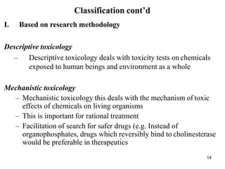 14
Classification cont’d
I. Based on research methodology
Descriptive toxicology
– Descriptive toxicology deals with toxicity tests on chemicals
exposed to human beings and environment as a whole
Mechanistic toxicology
– Mechanistic toxicology this deals with the mechanism of toxic
effects of chemicals on living organisms
– This is important for rational treatment
– Facilitation of search for safer drugs (e.g. Instead of
organophosphates, drugs which reversibly bind to cholinesterase
would be preferable in therapeutics
 