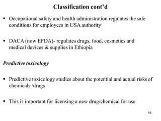 16
Classification cont’d
 Occupational safety and health administration regulates the safe
conditions for employees in USA authority
 DACA (now EFDA)- regulates drugs, food, cosmetics and
medical devices & supplies in Ethiopia
Predictive toxicology
 Predictive toxicology studies about the potential and actual risksof
chemicals /drugs
 This is important for licensing a new drug/chemical for use
 