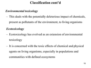 18
Classification cont’d
Environmental toxicology
– This deals with the potentially deleterious impact of chemicals,
present as pollutants of the environment, to living organisms
Ecotoxicology
– Ecotoxicology has evolved as an extension of environmental
toxicology
– It is concerned with the toxic effects of chemical and physical
agents on living organisms, especially in populations and
communities with defined ecosystems
 