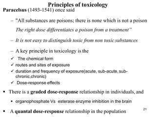 21
Principles of toxicology
Paracelsus (1493-1541) once said
– "All substances are poisons; there is none which is not a poison
The right dose differentiates a poison from a treatment’’
– It is not easy to distinguish toxic from non toxic substances
– A key principle in toxicology is the
 The chemical form
 routes and sites of exposure
 duration and frequency of exposure(acute, sub-acute, sub-
chronic,chronic)
 Dose-response effects
 There is a graded dose-response relationship in individuals, and
 organophosphate Vs esterase enzyme inhibition in the brain
 A quantal dose-response relationship in the population
 
