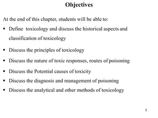 3
Objectives
At the end of this chapter, students will be able to:
 Define toxicology and discuss the historical aspects and
classification of toxicology
 Discuss the principles of toxicology
 Discuss the nature of toxic responses, routes of poisoning
 Discuss the Potential causes of toxicity
 Discuss the diagnosis and management of poisoning
 Discuss the analytical and other methods of toxicology
 
