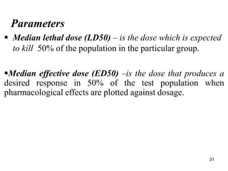 31
Parameters
 Median lethal dose (LD50) – is the dose which is expected
to kill 50% of the population in the particular group.
Median effective dose (ED50) –is the dose that produces a
desired response in 50% of the test population when
pharmacological effects are plotted against dosage.
 
