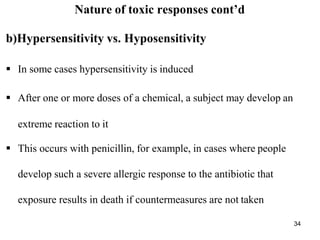 34
Nature of toxic responses cont’d
b)Hypersensitivity vs. Hyposensitivity
 In some cases hypersensitivity is induced
 After one or more doses of a chemical, a subject may develop an
extreme reaction to it
 This occurs with penicillin, for example, in cases where people
develop such a severe allergic response to the antibiotic that
exposure results in death if countermeasures are not taken
 