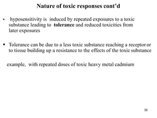 35
Nature of toxic responses cont’d
 hyposensitivity is induced by repeated exposures to a toxic
substance leading to tolerance and reduced toxicities from
later exposures
 Tolerance can be due to a less toxic substance reaching a receptoror
to tissue building up a resistance to the effects of the toxic substance
example, with repeated doses of toxic heavy metal cadmium
 