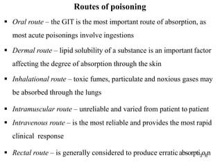  Oral route – the GIT is the most important route of absorption, as
most acute poisonings involve ingestions
 Dermal route – lipid solubility of a substance is an important factor
affecting the degree of absorption through the skin
 Inhalational route – toxic fumes, particulate and noxious gases may
be absorbed through the lungs
 Intramuscular route – unreliable and varied from patient to patient
 Intravenous route – is the most reliable and provides the most rapid
clinical response
 Rectal route – is generally considered to produce erraticabsorpti3o6n
Routes of poisoning
 