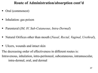 37
Route of Administration/absorption cont’d
 Oral (commonest)
 Inhalation: gas poison
 Parenteral (IM, IV, Sub-Cutaneous, Intra-Dermal)
 Natural Orifices other than mouth (Nasal, Rectal, Vaginal, Urethral),
 Ulcers, wounds and intact skin
The decreasing order of effectiveness in different routes is:
Intravenous, inhalation, intra-peritoneal, subcutaneous, intramuscular,
intra-dermal, oral, and dermal
 