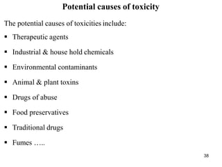 38
Potential causes of toxicity
The potential causes of toxicities include:
 Therapeutic agents
 Industrial & house hold chemicals
 Environmental contaminants
 Animal & plant toxins
 Drugs of abuse
 Food preservatives
 Traditional drugs
 Fumes …..
 