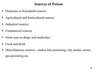39
Sources of Poison
 Domestic or household sources
 Agricultural and horticultural sources
 Industrial sources
 Commercial sources
 From uses as drugs and medicines
 Food and drink
 Miscellaneous sources - snakes bite poisoning, city smoke, sewer
gas poisoning etc.
 