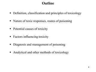 4
Outline
 Definition, classification and principles of toxicology
 Nature of toxic responses, routes of poisoning
 Potential causes of toxicity
 Factors influencing toxicity
 Diagnosis and management of poisoning
 Analytical and other methods of toxicology
 