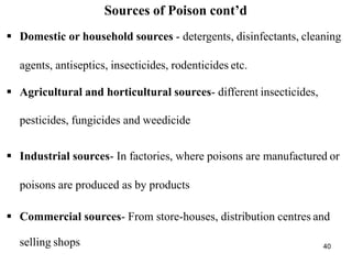 40
Sources of Poison cont’d
 Domestic or household sources - detergents, disinfectants, cleaning
agents, antiseptics, insecticides, rodenticides etc.
 Agricultural and horticultural sources- different insecticides,
pesticides, fungicides and weedicide
 Industrial sources- In factories, where poisons are manufactured or
poisons are produced as by products
 Commercial sources- From store-houses, distribution centres and
selling shops
 