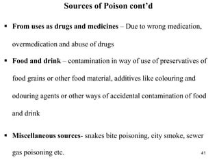 41
Sources of Poison cont’d
 From uses as drugs and medicines – Due to wrong medication,
overmedication and abuse of drugs
 Food and drink – contamination in way of use of preservatives of
food grains or other food material, additives like colouring and
odouring agents or other ways of accidental contamination of food
and drink
 Miscellaneous sources- snakes bite poisoning, city smoke, sewer
gas poisoning etc.
 
