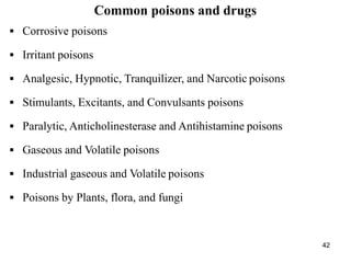 42
Common poisons and drugs
 Corrosive poisons
 Irritant poisons
 Analgesic, Hypnotic, Tranquilizer, and Narcotic poisons
 Stimulants, Excitants, and Convulsants poisons
 Paralytic, Anticholinesterase and Antihistamine poisons
 Gaseous and Volatile poisons
 Industrial gaseous and Volatile poisons
 Poisons by Plants, flora, and fungi
 