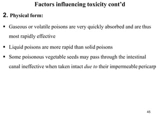 45
Factors influencing toxicity cont’d
2. Physical form:
 Gaseous or volatile poisons are very quickly absorbed and are thus
most rapidly effective
 Liquid poisons are more rapid than solid poisons
 Some poisonous vegetable seeds may pass through the intestinal
canal ineffective when taken intact due to their impermeable pericarp
 