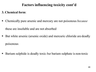 46
Factors influencing toxicity cont’d
3. Chemical form:
 Chemically pure arsenic and mercury are not poisonous because
these are insoluble and are not absorbed
 But white arsenic (arsenic oxide) and mercuric chloride are deadly
poisonous
 Barium sulphide is deadly toxic but barium sulphate is non-toxic
 