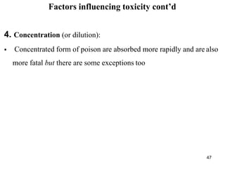 47
Factors influencing toxicity cont’d
4. Concentration (or dilution):
 Concentrated form of poison are absorbed more rapidly and are also
more fatal but there are some exceptions too
 