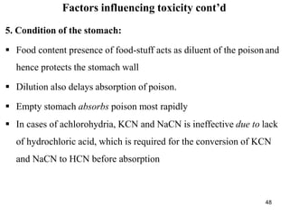 48
Factors influencing toxicity cont’d
5. Condition of the stomach:
 Food content presence of food-stuff acts as diluent of the poison and
hence protects the stomach wall
 Dilution also delays absorption of poison.
 Empty stomach absorbs poison most rapidly
 In cases of achlorohydria, KCN and NaCN is ineffective due to lack
of hydrochloric acid, which is required for the conversion of KCN
and NaCN to HCN before absorption
 