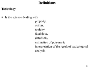5
Definitions
Toxicology
 Is the science dealing with
property,
action,
toxicity,
fatal dose,
detection ,
estimation of poisons &
interpretation of the result of toxicological
analysis
 