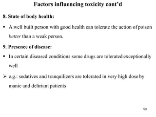 50
Factors influencing toxicity cont’d
8. State of body health:
 A well built person with good health can tolerate the action of poison
better than a weak person.
9. Presence of disease:
 In certain diseased conditions some drugs are tolerated exceptionally
well
 e.g.: sedatives and tranquilizers are tolerated in very high dose by
manic and deliriant patients
 