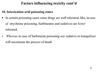 51
Factors influencing toxicity cont’d
10. Intoxication arid poisoning states
 In certain poisoning cases some drugs are well tolerated, like, in case
of strychnine poisoning, barbiturates and sedatives are better
tolerated.
 Whereas in case of barbiturate poisoning any sedative or tranquilizer
will accentuate the process of death
 